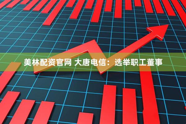美林配资官网 大唐电信：选举职工董事