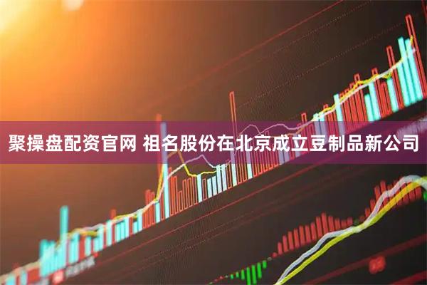 聚操盘配资官网 祖名股份在北京成立豆制品新公司