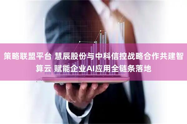 策略联盟平台 慧辰股份与中科信控战略合作共建智算云 赋能企业AI应用全链条落地