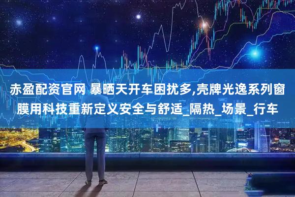 赤盈配资官网 暴晒天开车困扰多,壳牌光逸系列窗膜用科技重新定义安全与舒适_隔热_场景_行车