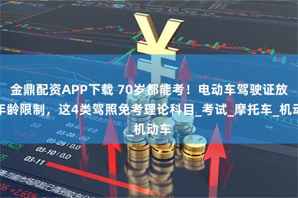 金鼎配资APP下载 70岁都能考！电动车驾驶证放宽年龄限制，这4类驾照免考理论科目_考试_摩托车_机动车