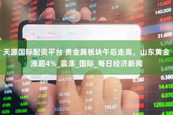 天源国际配资平台 贵金属板块午后走高，山东黄金涨超4%_震荡_国际_每日经济新闻