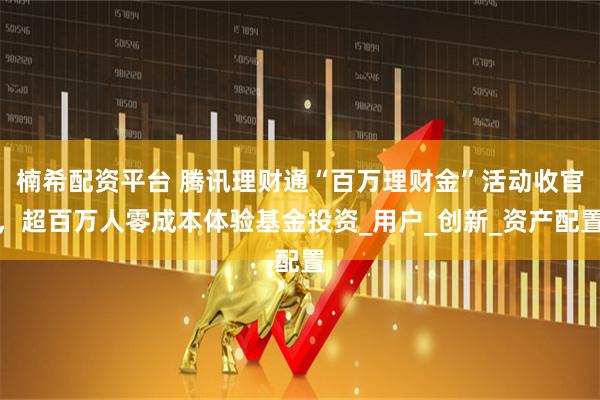 楠希配资平台 腾讯理财通“百万理财金”活动收官，超百万人零成本体验基金投资_用户_创新_资产配置