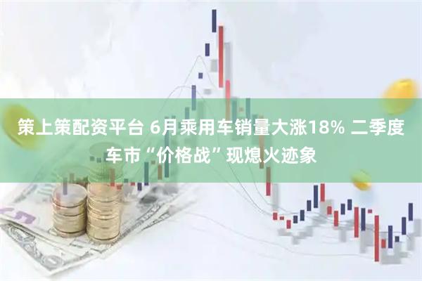 策上策配资平台 6月乘用车销量大涨18% 二季度车市“价格战”现熄火迹象