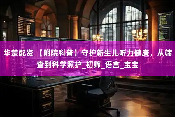 华楚配资 【附院科普】守护新生儿听力健康，从筛查到科学照护_初筛_语言_宝宝