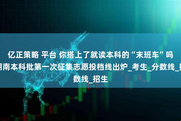亿正策略 平台 你搭上了就读本科的“末班车”吗？湖南本科批第一次征集志愿投档线出炉_考生_分数线_招生