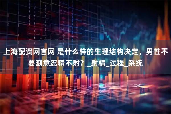 上海配资网官网 是什么样的生理结构决定，男性不要刻意忍精不射？_射精_过程_系统