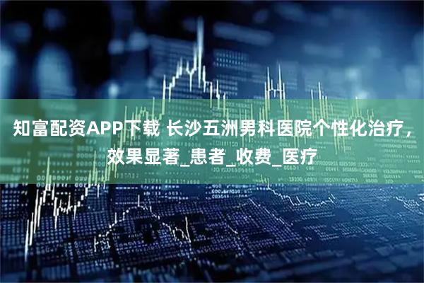知富配资APP下载 长沙五洲男科医院个性化治疗，效果显著_患者_收费_医疗