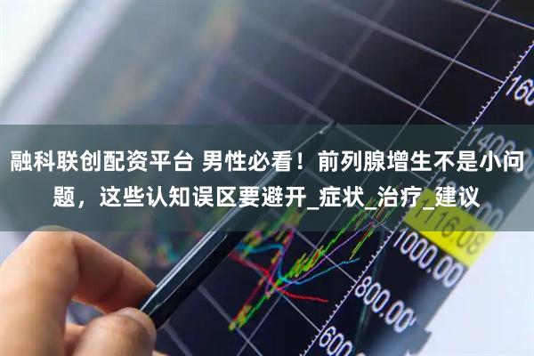 融科联创配资平台 男性必看！前列腺增生不是小问题，这些认知误区要避开_症状_治疗_建议