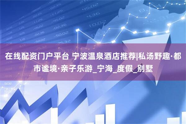 在线配资门户平台 宁波温泉酒店推荐|私汤野趣·都市谧境·亲子乐游_宁海_度假_别墅