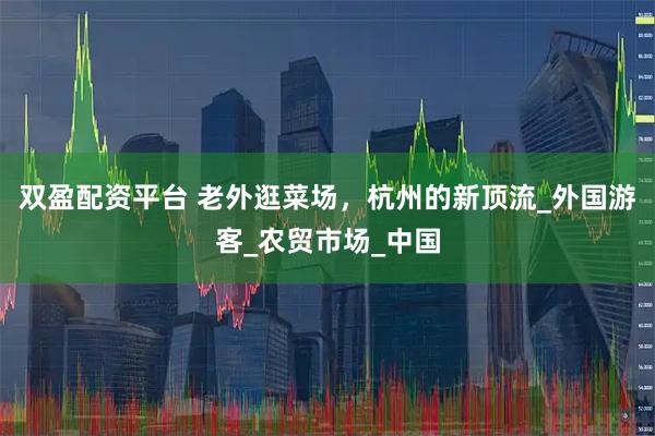 双盈配资平台 老外逛菜场，杭州的新顶流_外国游客_农贸市场_中国