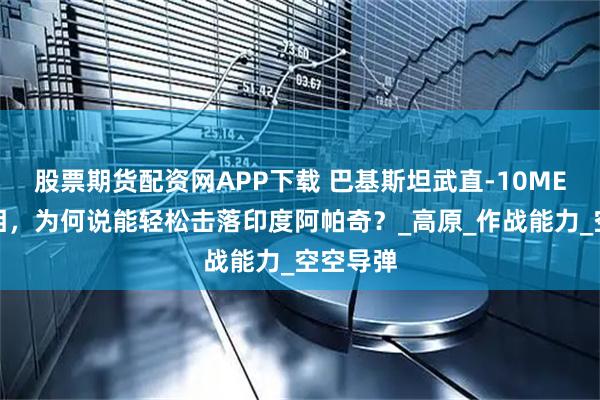 股票期货配资网APP下载 巴基斯坦武直-10ME高调亮相，为何说能轻松击落印度阿帕奇？_高原_作战能力_空空导弹