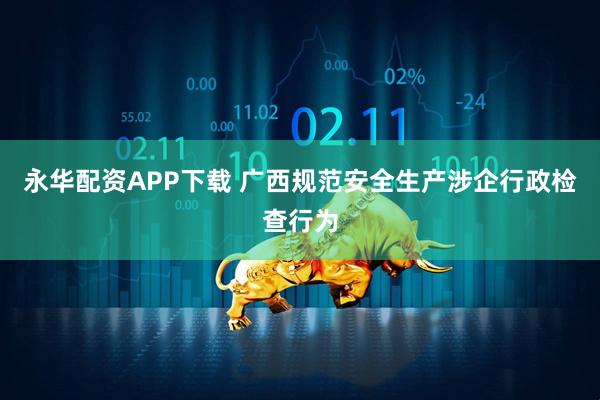 永华配资APP下载 广西规范安全生产涉企行政检查行为