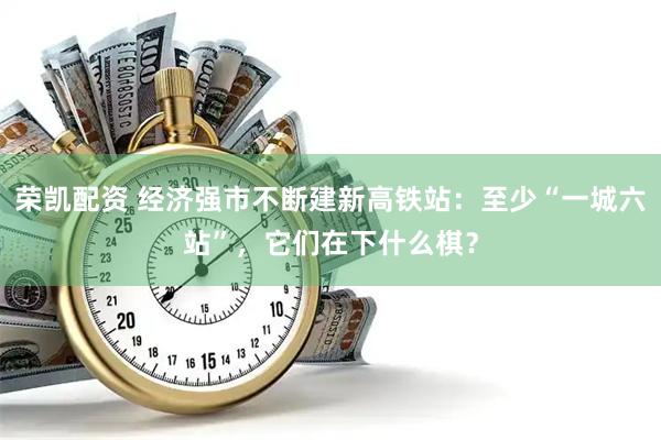 荣凯配资 经济强市不断建新高铁站：至少“一城六站”，它们在下什么棋？