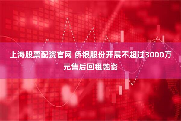 上海股票配资官网 侨银股份开展不超过3000万元售后回租融资