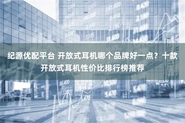 纪源优配平台 开放式耳机哪个品牌好一点？十款开放式耳机性价比排行榜推荐