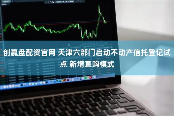 创赢盘配资官网 天津六部门启动不动产信托登记试点 新增直购模式