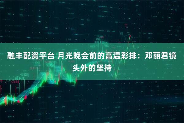 融丰配资平台 月光晚会前的高温彩排：邓丽君镜头外的坚持