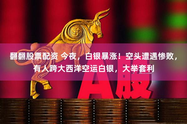 翻翻股票配资 今夜，白银暴涨！空头遭遇惨败，有人跨大西洋空运白银，大举套利