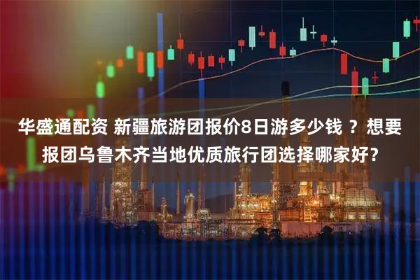 华盛通配资 新疆旅游团报价8日游多少钱 ？想要报团乌鲁木齐当地优质旅行团选择哪家好？
