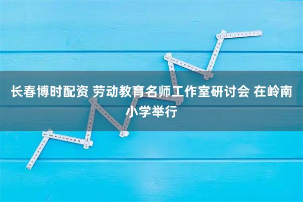 长春博时配资 劳动教育名师工作室研讨会 在岭南小学举行
