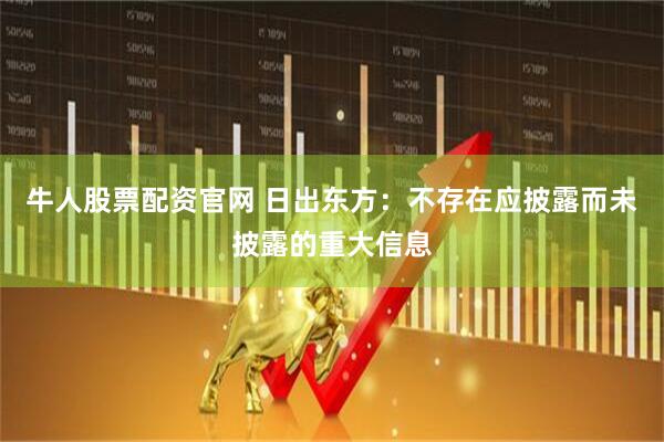 牛人股票配资官网 日出东方：不存在应披露而未披露的重大信息