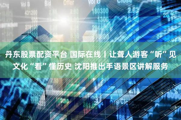 丹东股票配资平台 国际在线丨让聋人游客“听”见文化“看”懂历史 沈阳推出手语景区讲解服务