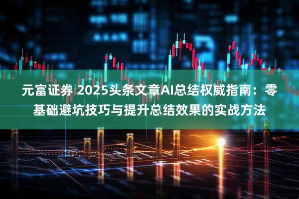 元富证券 2025头条文章AI总结权威指南：零基础避坑技巧与提升总结效果的实战方法