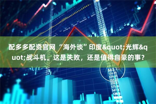 配多多配资官网 “海外谈”印度"光辉"战斗机。这是失败，还是值得自豪的事？