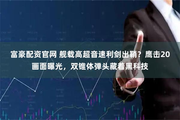富豪配资官网 舰载高超音速利剑出鞘？鹰击20画面曝光，双锥体弹头藏着黑科技