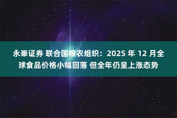 永崋证券 联合国粮农组织：2025 年 12 月全球食品价格小幅回落 但全年仍呈上涨态势