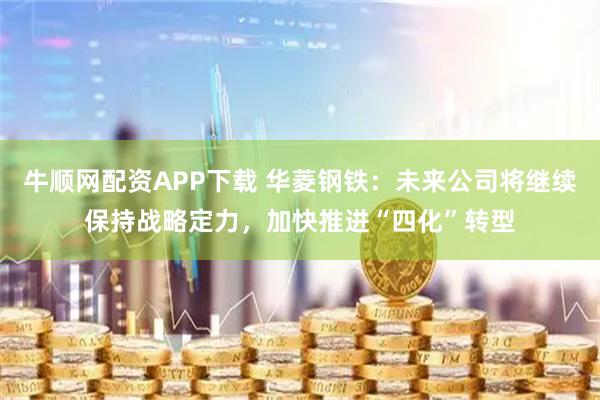 牛顺网配资APP下载 华菱钢铁：未来公司将继续保持战略定力，加快推进“四化”转型