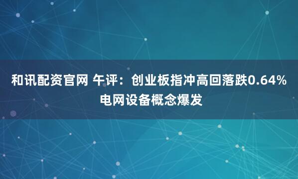 和讯配资官网 午评：创业板指冲高回落跌0.64% 电网设备概念爆发