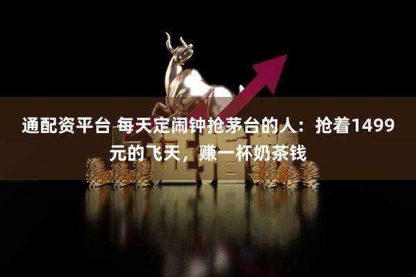 通配资平台 每天定闹钟抢茅台的人：抢着1499元的飞天，赚一杯奶茶钱