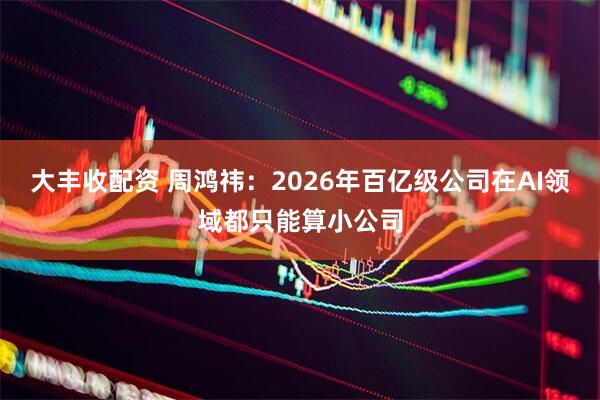 大丰收配资 周鸿祎：2026年百亿级公司在AI领域都只能算小公司