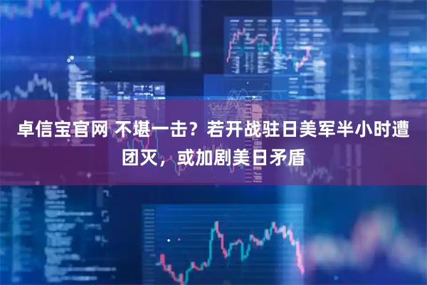 卓信宝官网 不堪一击？若开战驻日美军半小时遭团灭，或加剧美日矛盾