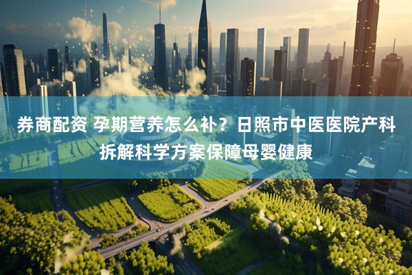 券商配资 孕期营养怎么补？日照市中医医院产科拆解科学方案保障母婴健康
