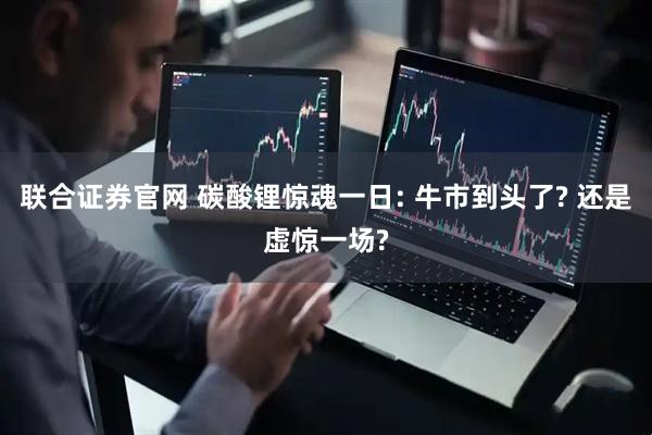 联合证券官网 碳酸锂惊魂一日: 牛市到头了? 还是虚惊一场?
