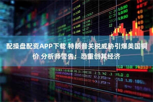 配操盘配资APP下载 特朗普关税威胁引爆美国铜价 分析师警告：恐重创其经济