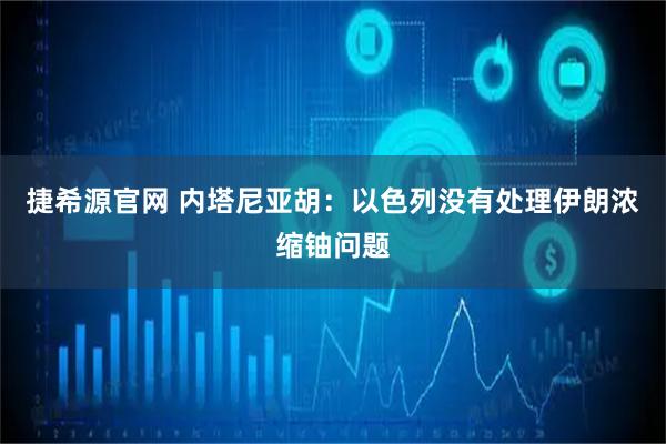 捷希源官网 内塔尼亚胡：以色列没有处理伊朗浓缩铀问题