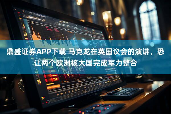 鼎盛证券APP下载 马克龙在英国议会的演讲，恐让两个欧洲核大国完成军力整合