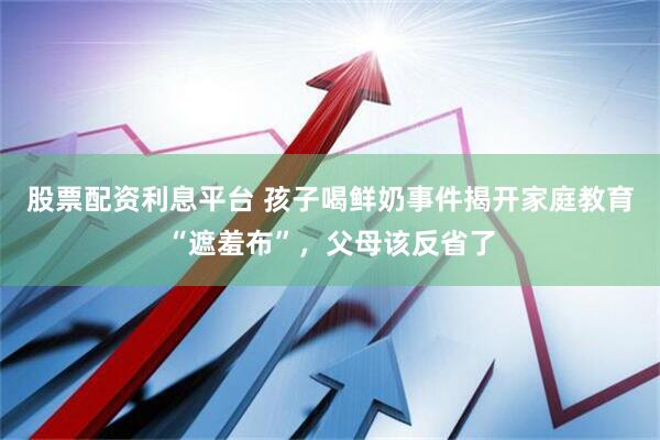 股票配资利息平台 孩子喝鲜奶事件揭开家庭教育“遮羞布”，父母该反省了