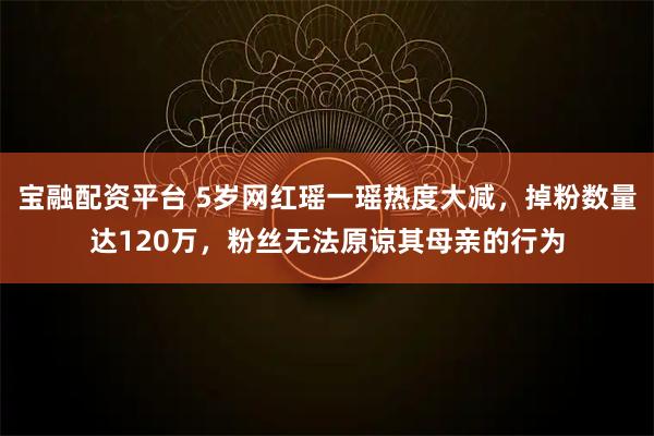 宝融配资平台 5岁网红瑶一瑶热度大减，掉粉数量达120万，粉丝无法原谅其母亲的行为