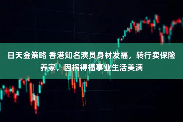 日天金策略 香港知名演员身材发福，转行卖保险养家，因祸得福事业生活美满