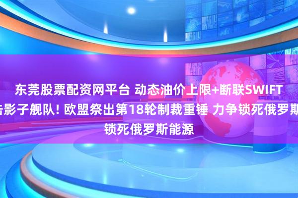 东莞股票配资网平台 动态油价上限+断联SWIFT+打击影子舰队! 欧盟祭出第18轮制裁重锤 力争锁死俄罗斯能源