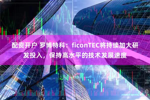 配资开户 罗博特科：ficonTEC将持续加大研发投入，保持高水平的技术发展速度
