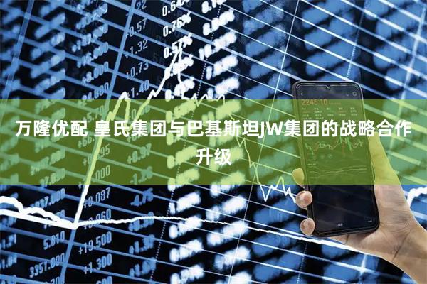 万隆优配 皇氏集团与巴基斯坦JW集团的战略合作升级