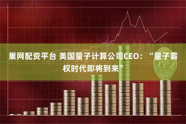 巢网配资平台 美国量子计算公司CEO：“量子霸权时代即将到来”