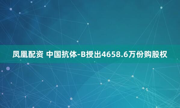 凤凰配资 中国抗体-B授出4658.6万份购股权