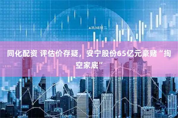 同化配资 评估价存疑，安宁股份65亿元豪赌“掏空家底”